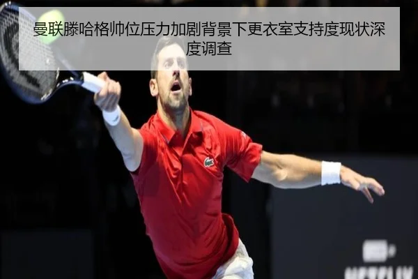 曼联滕哈格帅位压力加剧背景下更衣室支持度现状深度调查