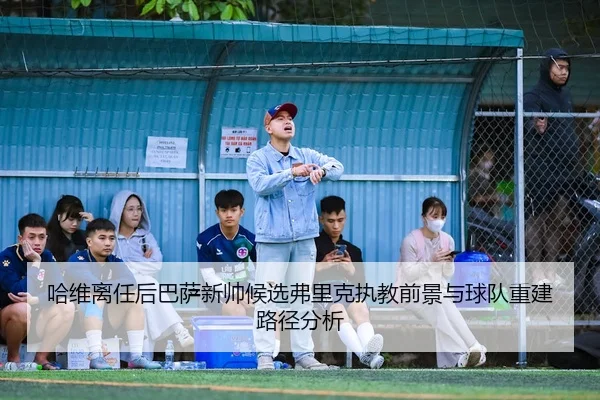 哈维离任后巴萨新帅候选弗里克执教前景与球队重建路径分析