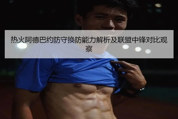 热火阿德巴约防守换防能力解析及联盟中锋对比观察