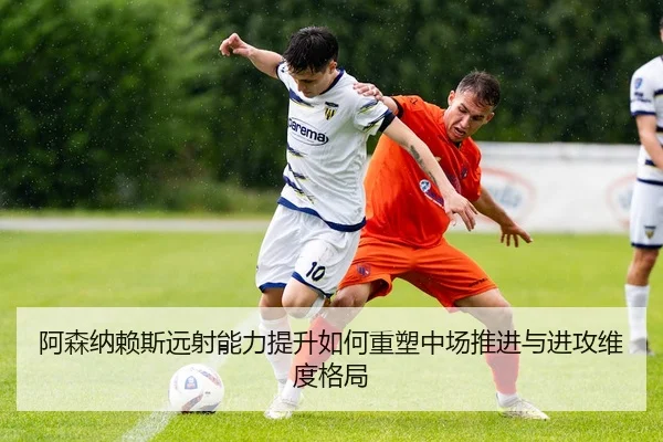 阿森纳赖斯远射能力提升如何重塑中场推进与进攻维度格局