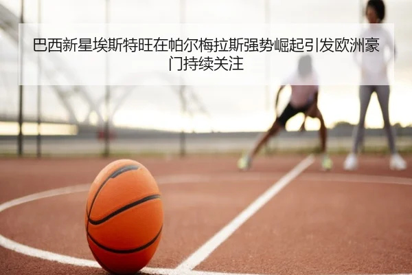 巴西新星埃斯特旺在帕尔梅拉斯强势崛起引发欧洲豪门持续关注