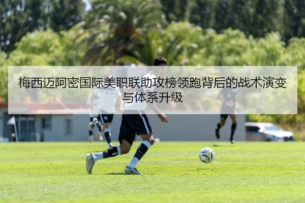 梅西迈阿密国际美职联助攻榜领跑背后的战术演变与体系升级