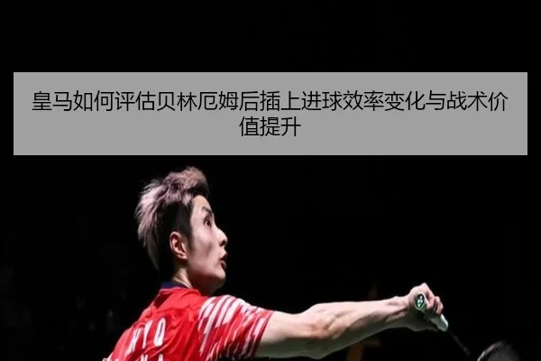 皇马如何评估贝林厄姆后插上进球效率变化与战术价值提升