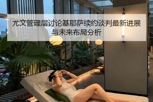 尤文管理层讨论基耶萨续约谈判最新进展与未来布局分析