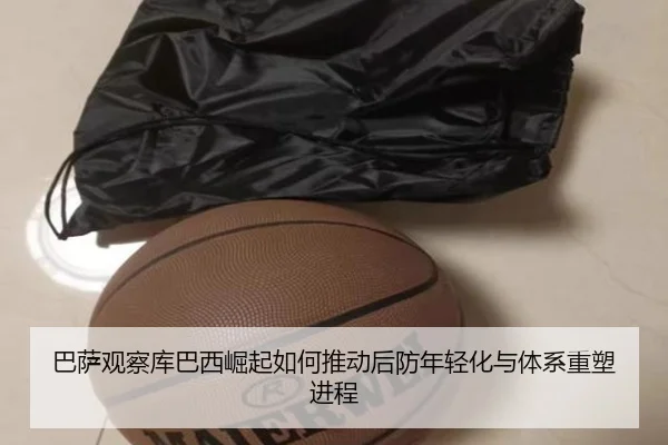 巴萨观察库巴西崛起如何推动后防年轻化与体系重塑进程