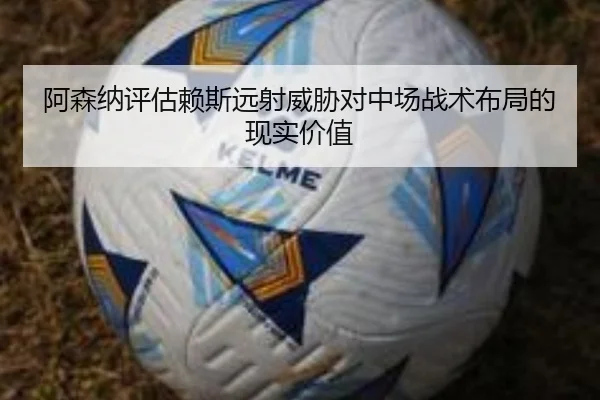 阿森纳评估赖斯远射威胁对中场战术布局的现实价值