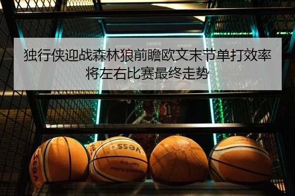 独行侠迎战森林狼前瞻欧文末节单打效率将左右比赛最终走势