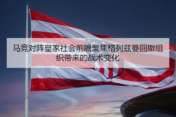 马竞对阵皇家社会前瞻聚焦格列兹曼回撤组织带来的战术变化