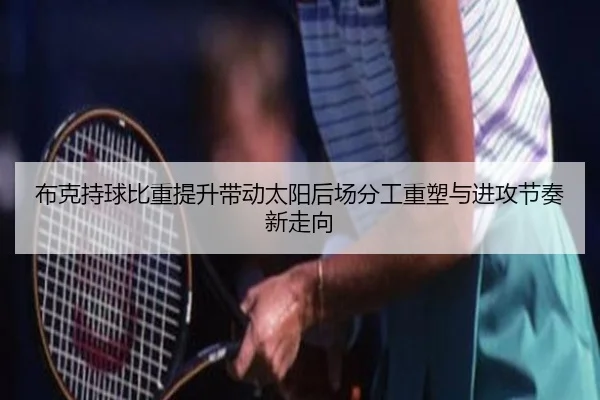 布克持球比重提升带动太阳后场分工重塑与进攻节奏新走向
