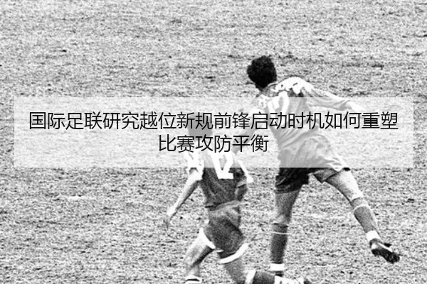 国际足联研究越位新规前锋启动时机如何重塑比赛攻防平衡
